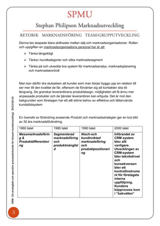 Denna tes skapade klara skillnader mellan sälj och marknadsorganisationer. Rollen
                                                                                            och uppgiften en marknadsorganisations personal har är att;

                                                                                                Tänka långsiktigt
                                                                                                Tänka i kundkategorier och olika marknadssegment

                                                                                                Tänka på och utveckla bra system för marknadsanalys, marknadsplanering
                                                                                                 och marknadskontroll


                                                                                            Man kan därför dra slutsatsen att kunder som man börjar bygga upp en relation till
                                                                                            ser mer till den kvalitet de får, eftersom de förväntar sig att kontakten ska bli
                                                                                            långvarig. De granskar leverantörens produktdesign, möjligheten att få ännu mer
                                                                                            anpassade produkter och de tjänster leverantören kan erbjuda. Det är mot den
CRM - Ett strategiskt och operativt processtänkande för lönsam kundutveckling| 2013-02-15




                                                                                            bakgrunden som företagen har ett allt större behov av effektiva och lättanvända
                                                                                            kundstödsystem


                                                                                            En översikt av förändring avseende Produkt och marknadsstrategier ger en bra bild
                                                                                            av 30 års marknadsförändring.

                                                                                            1960 talet               1980 talet        1990 talet             2000 talet
                                                                                            Massmarknadsförin        Segmenterad       Nisch-och              Införandet av
                                                                                            g&                       marknadsföring    kundinriktad           CRM system
                                                                                            Produktdifferentieri     och               marknadsföring         blev allt
                                                                                            ng                       produktmångfal    och                    vanligare.
                                                                                                                     d                 produktpositioneri     Utvecklingen av
                                                                                                                                       ng                     CRM-system
                                                                                                                                                              blev teknikdrivet
                                                                                                                                                              och
                                                                                                                                                              konsekvensen
                                                                                                                                                              blev ett
                                                                                                                                                              kontrollinstrume
                                                                                                                                                              nt för företagets
                                                                                                                                                              interna
                                                                                                                                                              uppföljning.
                                                                                                                                                              Kundens
                                                                                                                                                              köpprocess kom
                                                                                                                                                              i ”bakvatten”




                                   3
 