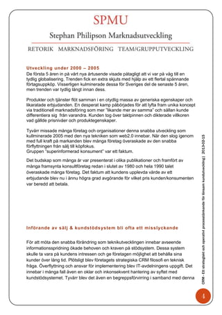 Utveckling under 2000 – 2005
De första 5 åren in på vårt nya årtusende visade påtagligt att vi var på väg till en
tydlig globalisering. Trenden fick en extra skjuts med hjälp av ett flertal spännande
förtagsuppköp. Visserligen kulminerade dessa för Sveriges del de senaste 5 åren,
men trenden var tydlig långt innan dess.

Produkter och tjänster flöt samman i en otydlig massa av generiska egenskaper och
likaratade erbjudanden. En desperat kamp påbörjades för att lyfta fram unika koncept
via traditionell marknadsföring som mer ”likande mer av samma” och sällan kunde
differentiera sig från varandra. Kunden tog över taktpinnen och dikterade villkoren
vad gällde prisnivåer och produktegenskaper.

Tyvärr missade många företag och organisationer denna snabba utveckling som
kullminerade 2005 med den nya tekniken som web2.0 innebar. När den slog igenom




                                                                                        CRM - Ett strategiskt och operativt processtänkande för lönsam kundutveckling| 2013-02-15
med full kraft på markanden blev många företag överaskade av den snabba
förflyttningen från sälj till köpfokus.
Gruppen ”superinformerad konsument” var ett faktum.

Det budskap som många år var presenterat i olika publikationer och framfört av
många framsynta konsultföretag redan i slutet av 1980 och hela 1990 talet
överaskade många företag. Det faktum att kundens upplevda värde av ett
erbjudande blev nu i ännu högra grad avgörande för vilket pris kunden/konsumenten
var beredd att betala.




Införande av sälj & kundstöds ystem bli ofta ett misslyckande


För att möta den snabba förändring som teknikutvecklingen innebar avseende
informationsspridning ökade behoven och kraven på stödsystem. Dessa system
skulle ta vara på kundens intressen och ge företagen möjlighet att behålla sina
kunder över lång tid. Plötsligt blev företagets strategiska CRM filosofi en teknisk
fråga. Överflyttning och ansvar för implementering blev IT-avdelningens uppgift. Det
innebar i många fall även en oklar och inkonsekvent hantering av syftet med
kundstödsystemet. Tyvärr blev det även en begreppsförvirring i samband med denna



                                                                                               4
 