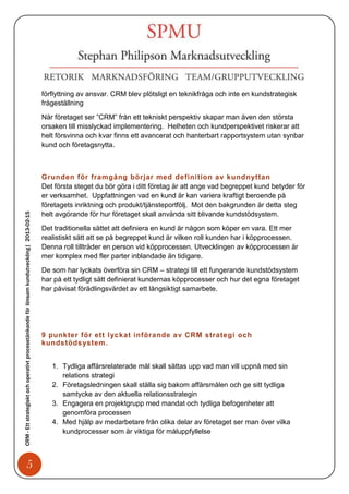 förflyttning av ansvar. CRM blev plötsligt en teknikfråga och inte en kundstrategisk
                                                                                            frågeställning

                                                                                            När företaget ser ”CRM” från ett tekniskt perspektiv skapar man även den största
                                                                                            orsaken till misslyckad implementering. Helheten och kundperspektivet riskerar att
                                                                                            helt försvinna och kvar finns ett avancerat och hanterbart rapportsystem utan synbar
                                                                                            kund och företagsnytta.



                                                                                            Grunden för framgång börjar med definition av kundnyttan
                                                                                            Det första steget du bör göra i ditt företag är att ange vad begreppet kund betyder för
                                                                                            er verksamhet. Uppfattningen vad en kund är kan variera kraftigt beroende på
                                                                                            företagets inriktning och produkt/tjänsteportfölj. Mot den bakgrunden är detta steg
CRM - Ett strategiskt och operativt processtänkande för lönsam kundutveckling| 2013-02-15




                                                                                            helt avgörande för hur företaget skall använda sitt blivande kundstödsystem.

                                                                                            Det traditionella sättet att definiera en kund är någon som köper en vara. Ett mer
                                                                                            realistiskt sätt att se på begreppet kund är vilken roll kunden har i köpprocessen.
                                                                                            Denna roll tillträder en person vid köpprocessen. Utvecklingen av köpprocessen är
                                                                                            mer komplex med fler parter inblandade än tidigare.

                                                                                            De som har lyckats överföra sin CRM – strategi till ett fungerande kundstödsystem
                                                                                            har på ett tydligt sätt definierat kundernas köpprocesser och hur det egna företaget
                                                                                            har påvisat förädlingsvärdet av ett långsiktigt samarbete.




                                                                                            9 punkter för ett lyckat införande av CRM strategi och
                                                                                            kundstöds ystem.


                                                                                               1. Tydliga affärsrelaterade mål skall sättas upp vad man vill uppnå med sin
                                                                                                  relations strategi
                                                                                               2. Företagsledningen skall ställa sig bakom affärsmålen och ge sitt tydliga
                                                                                                  samtycke av den aktuella relationsstrategin
                                                                                               3. Engagera en projektgrupp med mandat och tydliga befogenheter att
                                                                                                  genomföra processen
                                                                                               4. Med hjälp av medarbetare från olika delar av företaget ser man över vilka
                                                                                                  kundprocesser som är viktiga för måluppfyllelse



                                   5
 