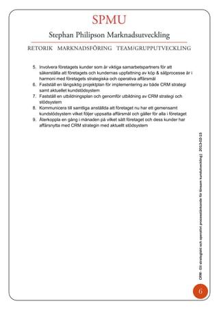 5. Involvera företagets kunder som är viktiga samarbetspartners för att
   säkerställa att företagets och kundernas uppfattning av köp & säljprocesse är i
   harmoni med företagets strategiska och operativa affärsmål
6. Fastställ en långsiktig projektplan för implementering av både CRM strategi
   samt aktuellet kundstödsystem
7. Fastställ en utbildningsplan och genomför utbildning av CRM strategi och
   stödsystem
8. Kommunicera till samtliga anställda att företaget nu har ett gemensamt
   kundstödsystem vilket följer uppsatta affärsmål och gäller för alla i företaget
9. Återkoppla en gång i månaden på vilket sätt företaget och dess kunder har
   affärsnytta med CRM strategin med aktuellt stödsystem




                                                                                     CRM - Ett strategiskt och operativt processtänkande för lönsam kundutveckling| 2013-02-15




                                                                                            6
 