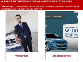 VARIABELE MET MEESTE INVLOED OP MARKETINGDOELSTELLINGEN

Doelstelling 1: ‘In de periode van het autosalon en de saloncondities moet het aantal
verkochte auto’s verhogen van 500 naar 700’




               VERKOPERS                               SALONCONDITIES
 
