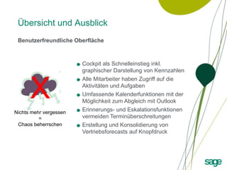 Übersicht und Ausblick
 Benutzerfreundliche Oberfläche



                        Cockpit als Schnelleinstieg inkl.
                        graphischer Darstellung von Kennzahlen



      X
                        Alle Mitarbeiter haben Zugriff auf die
                        Aktivitäten und Aufgaben
                        Umfassende Kalenderfunktionen mit der
                        Möglichkeit zum Abgleich mit Outlook
Nichts mehr vergessen
                        Erinnerungs- und Eskalationsfunktionen
          =             vermeiden Terminüberschreitungen
 Chaos beherrschen      Erstellung und Konsolidierung von
                        Vertriebsforecasts auf Knopfdruck
 