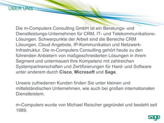 ÜBER UNS



  Die m-Computers Consulting GmbH ist ein Beratungs- und
  Dienstleistungs-Unternehmen für CRM, IT- und Telekommunikations-
  Lösungen. Schwerpunkte der Arbeit sind die Bereiche CRM
  Lösungen, Cloud Angebote, IP-Kommunikation und Netzwerk-
  Infrastruktur. Die m-Computers Consulting gehört heute zu den
  führenden Anbietern von maßgeschneiderten Lösungen in ihrem
  Segment und untermauert Ihre Kompetenz mit zahlreichen
  Systempartnerschaften und Zertifizierungen für Hard- und Software
  unter anderem durch Cisco, Microsoft und Sage.

  Unsere zufriedenen Kunden finden Sie unter kleinen und
  mittelständischen Unternehmen, wie auch bei großen internationalen
  Dienstleistern.

  m-Computers wurde von Michael Reischer gegründet und besteht seit
  1989.
 