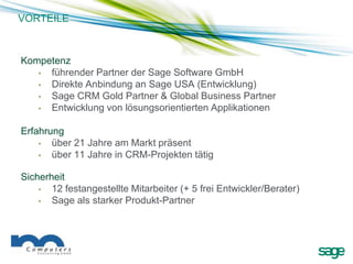 VORTEILE



Kompetenz
   • führender Partner der Sage Software GmbH
   • Direkte Anbindung an Sage USA (Entwicklung)
   • Sage CRM Gold Partner & Global Business Partner
   • Entwicklung von lösungsorientierten Applikationen

Erfahrung
    •  über 21 Jahre am Markt präsent
    •  über 11 Jahre in CRM-Projekten tätig

Sicherheit
    •  12 festangestellte Mitarbeiter (+ 5 frei Entwickler/Berater)
    •  Sage als starker Produkt-Partner
 