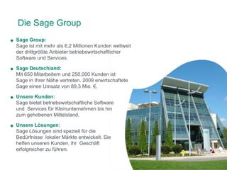 Die Sage Group
Sage Group:
Sage ist mit mehr als 6,2 Millionen Kunden weltweit
der drittgrößte Anbieter betriebswirtschaftlicher
Software und Services.

Sage Deutschland:
Mit 650 Mitarbeitern und 250.000 Kunden ist
Sage in Ihrer Nähe vertreten. 2009 erwirtschaftete
Sage einen Umsatz von 89,3 Mio. €.

Unsere Kunden:
Sage bietet betriebswirtschaftliche Software
und Services für Kleinunternehmen bis hin
zum gehobenen Mittelstand.

Unsere Lösungen:
Sage Lösungen sind speziell für die
Bedürfnisse lokaler Märkte entwickelt. Sie
helfen unseren Kunden, ihr Geschäft
erfolgreicher zu führen.
 