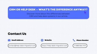 Contact Us
Phone Number
Email Address Website
https://help-desk-migration.com +1-888-866-7471
contact@help-desk-migration.com
CRM OR HELP DESK — WHAT’S THE DIFFERENCE ANYWAY?
Discover more about the differences between
CRM and help desk systems in our article.
 