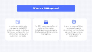 What’s a CRM system?
The CRM system centralizes all
customer information,
including personas, company
details, deals, and interactions,
in one place.
A customer relationship
management, aka CRM
system, is a platform designed
to manage and organize your
relationships with current
customers and leads.
It aims to ensure efficient
service delivery and
streamlined communication
across all departments,
enhancing customer
satisfaction.
 
