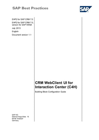 EHP2 for SAP CRM 7.0
EHP2 for SAP CRM 7.0,
version for SAP HANA
July 2013
English
Document version 1.1
CRM WebClient UI for
Interaction Center (C4H)
SAP AG
Dietmar-Hopp-Allee 16
69190 Walldorf
Germany
Building Block Configuration Guide
 