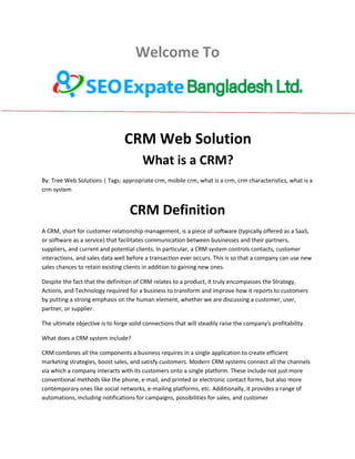 Welcome To
CRM Web Solution
What is a CRM?
By: Tree Web Solutions | Tags: appropriate crm, mobile crm, what is a crm, crm characteristics, what is a
crm system
CRM Definition
A CRM, short for customer relationship management, is a piece of software (typically offered as a SaaS,
or software as a service) that facilitates communication between businesses and their partners,
suppliers, and current and potential clients. In particular, a CRM system controls contacts, customer
interactions, and sales data well before a transaction ever occurs. This is so that a company can use new
sales chances to retain existing clients in addition to gaining new ones.
Despite the fact that the definition of CRM relates to a product, it truly encompasses the Strategy,
Actions, and Technology required for a business to transform and improve how it reports to customers
by putting a strong emphasis on the human element, whether we are discussing a customer, user,
partner, or supplier.
The ultimate objective is to forge solid connections that will steadily raise the company's profitability.
What does a CRM system include?
CRM combines all the components a business requires in a single application to create efficient
marketing strategies, boost sales, and satisfy customers. Modern CRM systems connect all the channels
via which a company interacts with its customers onto a single platform. These include not just more
conventional methods like the phone, e-mail, and printed or electronic contact forms, but also more
contemporary ones like social networks, e-mailing platforms, etc. Additionally, it provides a range of
automations, including notifications for campaigns, possibilities for sales, and customer
 
