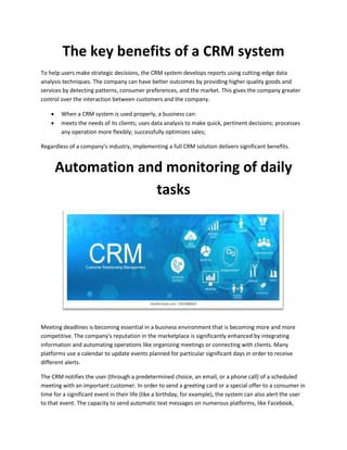 The key benefits of a CRM system
To help users make strategic decisions, the CRM system develops reports using cutting-edge data
analysis techniques. The company can have better outcomes by providing higher quality goods and
services by detecting patterns, consumer preferences, and the market. This gives the company greater
control over the interaction between customers and the company.
 When a CRM system is used properly, a business can:
 meets the needs of its clients; uses data analysis to make quick, pertinent decisions; processes
any operation more flexibly; successfully optimizes sales;
Regardless of a company's industry, implementing a full CRM solution delivers significant benefits.
Automation and monitoring of daily
tasks
Meeting deadlines is becoming essential in a business environment that is becoming more and more
competitive. The company's reputation in the marketplace is significantly enhanced by integrating
information and automating operations like organizing meetings or connecting with clients. Many
platforms use a calendar to update events planned for particular significant days in order to receive
different alerts.
The CRM notifies the user (through a predetermined choice, an email, or a phone call) of a scheduled
meeting with an important customer. In order to send a greeting card or a special offer to a consumer in
time for a significant event in their life (like a birthday, for example), the system can also alert the user
to that event. The capacity to send automatic text messages on numerous platforms, like Facebook,
 