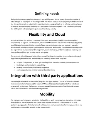 Defining needs
Before beginning to research the industry, it is crucial for every firm to have a clear understanding of
what it hopes to accomplish by installing a CRM. The chosen product must completely fulfill the needs of
the firm and be simple to adjust to if it expands, whether geographically or by offering additional goods
or services. You can manage your contacts in a shared database using each CRM. Therefore, matching
the CRM system with a company's goals should be its top priority.
Flexibility and Cloud
It's critical to take into account a company's long-term requirements in addition to its immediate
requirements as it grows. For this reason, a modular CRM system is very beneficial. Ideal cloud systems
should be able to store an infinite amount of data and contacts, carry out any necessary upgrades
automatically, and be accessible from anywhere at any time. Additionally, Cloud CRM variations provide
the highest level of protection and management, automatic backup, and enhanced data recovery, and
they can be used from any location and on any device.
The system is offered by subscription (often annually) and can be modified to meet changing demands
by purchasing more modules, which makes the operating model more adaptable.
 An good CRM provides, in brief: quicker integration; automatic updates; simple adaptation;
 flexibility in authentication is a possibility;
 working from any location and with any gadget;
 endless opportunities for interaction and collaboration;
Integration with third party applications
The interoperability with all the current programs and applications is a crucial factor that a business
must consider when choosing a CRM system. CRM should be able to smoothly interface with these
programs if, for instance, the business communicates with customers using Excel, Outlook, or even
Gmail and customer data is stored on these platforms.
Mobility
For managers and employees who desire the flexibility to work from anywhere at any time of the day,
mobile devices like smartphones and tablets have become essential. A CRM connects to a Cloud
platform, giving you the flexibility to reach out to current and future clients whenever you want, on any
mobile device, and quickly respond to new opportunities.
 