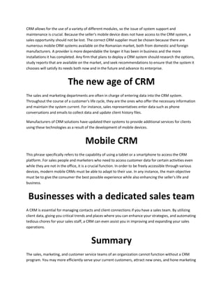 CRM allows for the use of a variety of different modules, so the issue of system support and
maintenance is crucial. Because the seller's mobile device does not have access to the CRM system, a
sales opportunity should not be lost. The correct CRM supplier must be chosen because there are
numerous mobile CRM systems available on the Romanian market, both from domestic and foreign
manufacturers. A provider is more dependable the longer it has been in business and the more
installations it has completed. Any firm that plans to deploy a CRM system should research the options,
study reports that are available on the market, and seek recommendations to ensure that the system it
chooses will satisfy its needs both now and in the future and advance its enterprise.
The new age of CRM
The sales and marketing departments are often in charge of entering data into the CRM system.
Throughout the course of a customer's life cycle, they are the ones who offer the necessary information
and maintain the system current. For instance, sales representatives enter data such as phone
conversations and emails to collect data and update client history files.
Manufacturers of CRM solutions have updated their systems to provide additional services for clients
using these technologies as a result of the development of mobile devices.
Mobile CRM
This phrase specifically refers to the capability of using a tablet or a smartphone to access the CRM
platform. For sales people and marketers who need to access customer data for certain activities even
while they are not in the office, it is a crucial function. In order to be freely accessible through various
devices, modern mobile CRMs must be able to adapt to their use. In any instance, the main objective
must be to give the consumer the best possible experience while also enhancing the seller's life and
business.
Businesses with a dedicated sales team
A CRM is essential for managing contacts and client connections if you have a sales team. By utilizing
client data, giving you critical trends and places where you can enhance your strategies, and automating
tedious chores for your sales staff, a CRM can even assist you in improving and expanding your sales
operations.
Summary
The sales, marketing, and customer service teams of an organization cannot function without a CRM
program. You may more efficiently serve your current customers, attract new ones, and hone marketing
 
