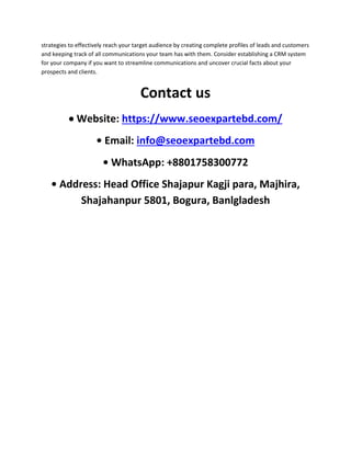 strategies to effectively reach your target audience by creating complete profiles of leads and customers
and keeping track of all communications your team has with them. Consider establishing a CRM system
for your company if you want to streamline communications and uncover crucial facts about your
prospects and clients.
Contact us
 Website: https://www.seoexpartebd.com/
• Email: info@seoexpartebd.com
• WhatsApp: +8801758300772
• Address: Head Office Shajapur Kagji para, Majhira,
Shajahanpur 5801, Bogura, Banlgladesh
 