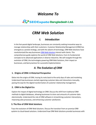 Welcome To
CRM Web Solution
I. Introduction
In the fast-paced digital landscape, businesses are constantly seeking innovative ways to
manage relationships with their customers. Customer Relationship Management (CRM) has
emerged as a pivotal strategy, and with the advent of technology, CRM Web Solutions have
revolutionized the way businesses CRM Web Solution interact with clients. This
comprehensive guide explores the world of CRM Web Solutions, from its fundamental
concepts to its advanced applications in diverse industries. We will navigate through the
evolution of CRM, the technologies powering CRM Web Solutions, their impact on
businesses, and best practices for successful implementation.
II. The Evolution of CRM
1. Origins of CRM: A Historical Perspective
Delve into the origins of CRM, tracing its roots back to the early days of sales and marketing.
Understand how businesses started organizing customer data and interactions manually,
paving the way for the digital transformation of customer relationship management.
2. CRM in the Digital Era
Explore the impact of digital technology on CRM. Discuss the shift from traditional CRM
methods to digital databases, allowing businesses to store vast amounts of customer data
electronically. Understand the role of CRM software in streamlining customer interactions,
improving sales processes, and enhancing customer satisfaction.
3. The Rise of CRM Web Solutions
Trace the evolution of CRM Web Solutions. Discuss the transition from on-premise CRM
systems to cloud-based solutions. Understand how CRM Web Solutions provide businesses with
 