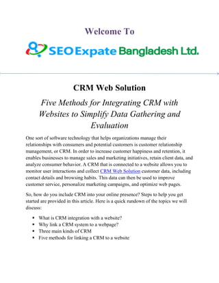 Welcome To
CRM Web Solution
Five Methods for Integrating CRM with
Websites to Simplify Data Gathering and
Evaluation
One sort of software technology that helps organizations manage their
relationships with consumers and potential customers is customer relationship
management, or CRM. In order to increase customer happiness and retention, it
enables businesses to manage sales and marketing initiatives, retain client data, and
analyze consumer behavior. A CRM that is connected to a website allows you to
monitor user interactions and collect CRM Web Solution customer data, including
contact details and browsing habits. This data can then be used to improve
customer service, personalize marketing campaigns, and optimize web pages.
So, how do you include CRM into your online presence? Steps to help you get
started are provided in this article. Here is a quick rundown of the topics we will
discuss:
 What is CRM integration with a website?
 Why link a CRM system to a webpage?
 Three main kinds of CRM
 Five methods for linking a CRM to a website
 