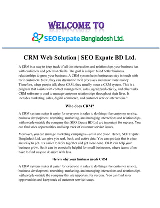 CRM Web Solution | SEO Expate BD Ltd.
A CRM is a way to keep track of all the interactions and relationships your business has
with customers and potential clients. The goal is simple: build better business
relationships to grow your business. A CRM system helps businesses stay in touch with
their customers. Now, they can streamline their processes and make more money.
Therefore, when people talk about CRM, they usually mean a CRM system. This is a
program that assists with contact management, sales, agent productivity, and other tasks.
CRM software is used to manage customer relationships throughout their lives. It
includes marketing, sales, digital commerce, and customer service interactions.”
Who does CRM?
A CRM system makes it easier for everyone in sales to do things like customer service,
business development, recruiting, marketing, and managing interactions and relationships
with people outside the company that SEO Expate BD Ltd are important for success. You
can find sales opportunities and keep track of customer service issues.
Moreover, you can manage marketing campaigns—all in one place. Hence, SEO Expate
Bangladesh Ltd. can give you real, fresh, and active data. You can get data that is clear
and easy to get. It’s easier to work together and get more done. CRM can help your
business grow. But it can be especially helpful for small businesses, where teams often
have to find ways to do more with less.
Here's why your business needs CRM
A CRM system makes it easier for everyone in sales to do things like customer service,
business development, recruiting, marketing, and managing interactions and relationships
with people outside the company that are important for success. You can find sales
opportunities and keep track of customer service issues.
 
