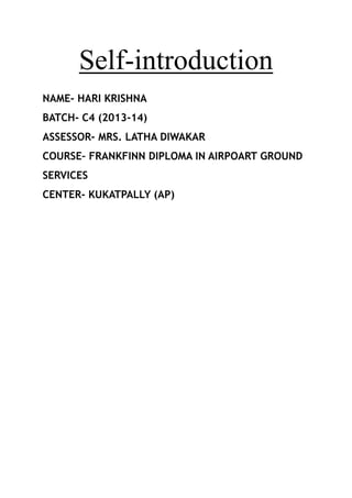 Self-introduction
NAME- HARI KRISHNA
BATCH- C4 (2013-14)
ASSESSOR- MRS. LATHA DIWAKAR
COURSE– FRANKFINN DIPLOMA IN AIRPOART GROUND
SERVICES
CENTER- KUKATPALLY (AP)

 