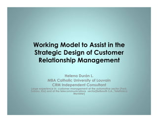 Working Model to Assist in the
 Strategic Design of Customer
  Relationship Management

                     Helena Durán L.
             MBA Catholic University of Louvain
               CRM Independent Consultant
Large experience in customer management at the automotive sector (Ford,
Subaru, Kia) and at the telecommunications sector(Bellsouth S.A.; Telefónica
                                Movistar)
 