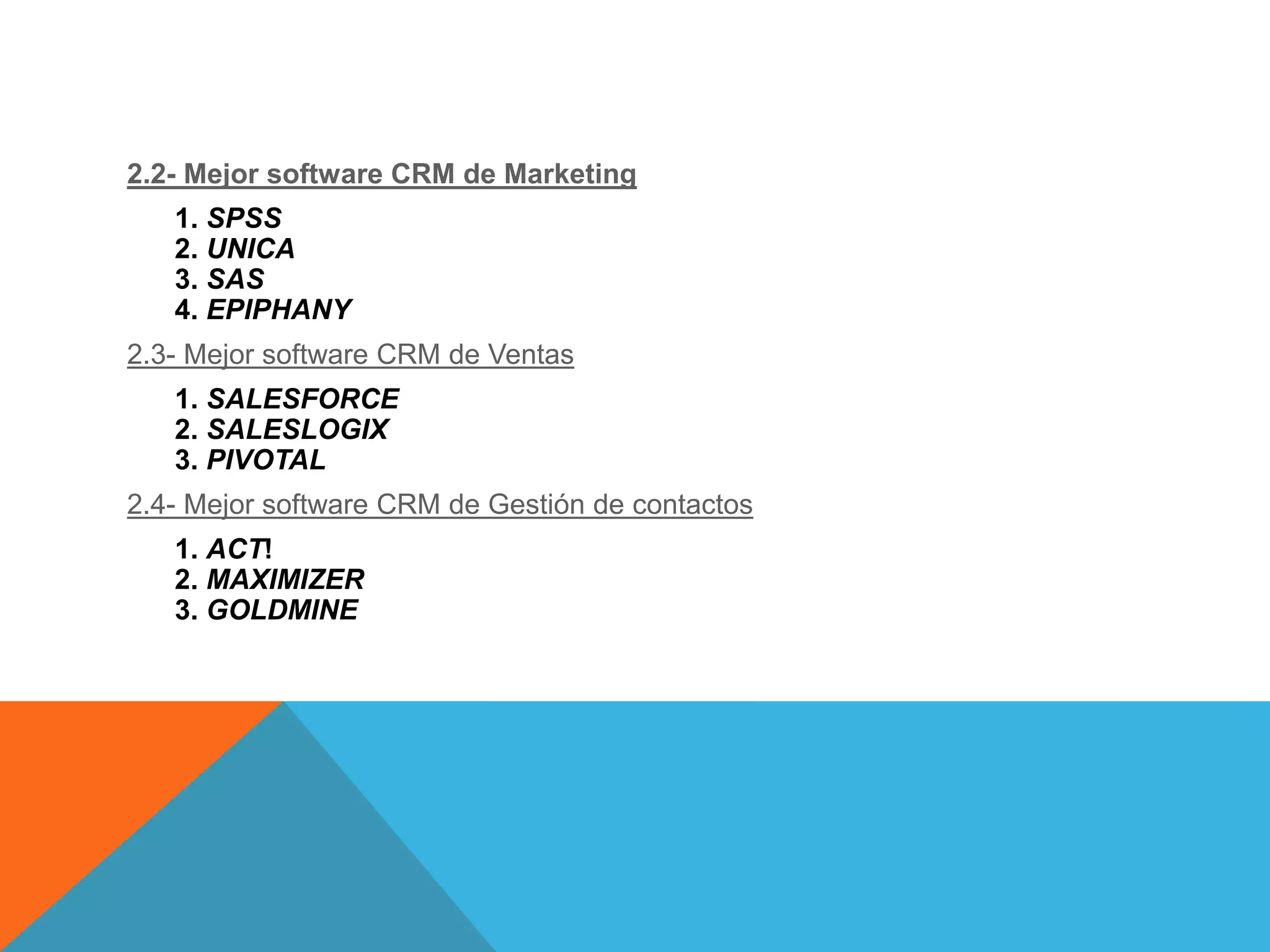 2.2- Mejor software CRM de Marketing
1. SPSS
2. UNICA
3. SAS
4. EPIPHANY
2.3- Mejor software CRM de Ventas
1. SALESFORCE
2. SALESLOGIX
3. PIVOTAL
2.4- Mejor software CRM de Gestión de contactos

1. ACT!
2. MAXIMIZER
3. GOLDMINE

 