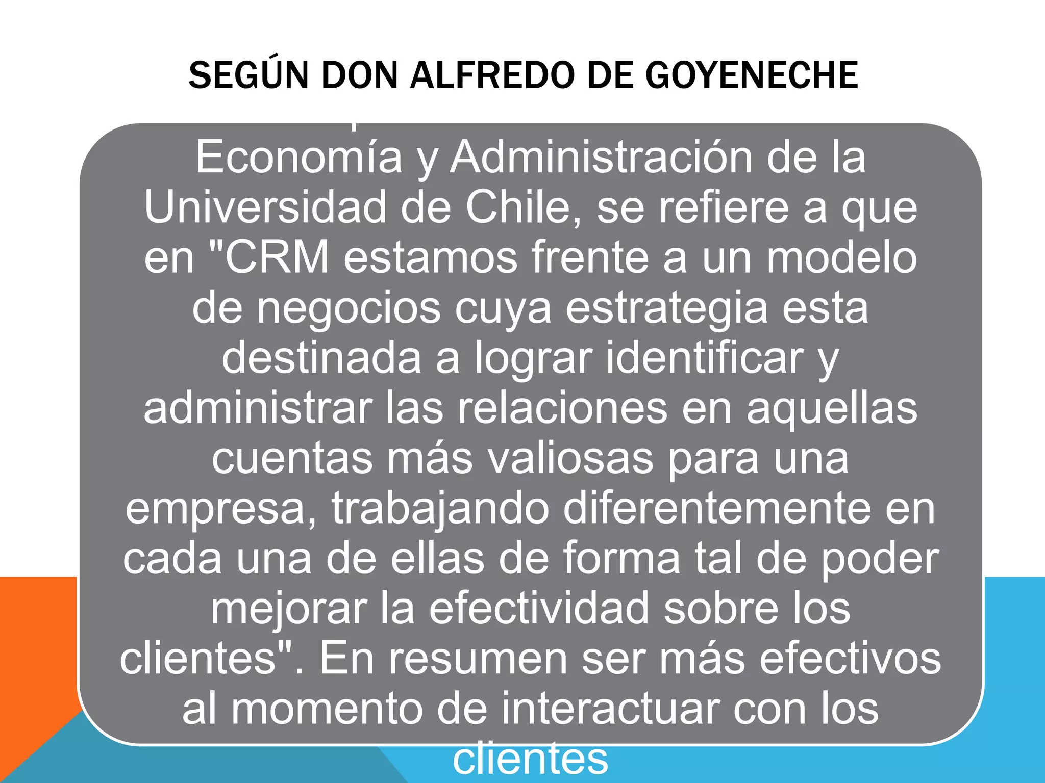 SEGÚN DON ALFREDO DE GOYENECHE

En su publicación en la revista
Economía y Administración de la
Universidad de Chile, se refiere a que
en "CRM estamos frente a un modelo
de negocios cuya estrategia esta
destinada a lograr identificar y
administrar las relaciones en aquellas
cuentas más valiosas para una
empresa, trabajando diferentemente en
cada una de ellas de forma tal de poder
mejorar la efectividad sobre los
clientes". En resumen ser más efectivos
al momento de interactuar con los
clientes

 
