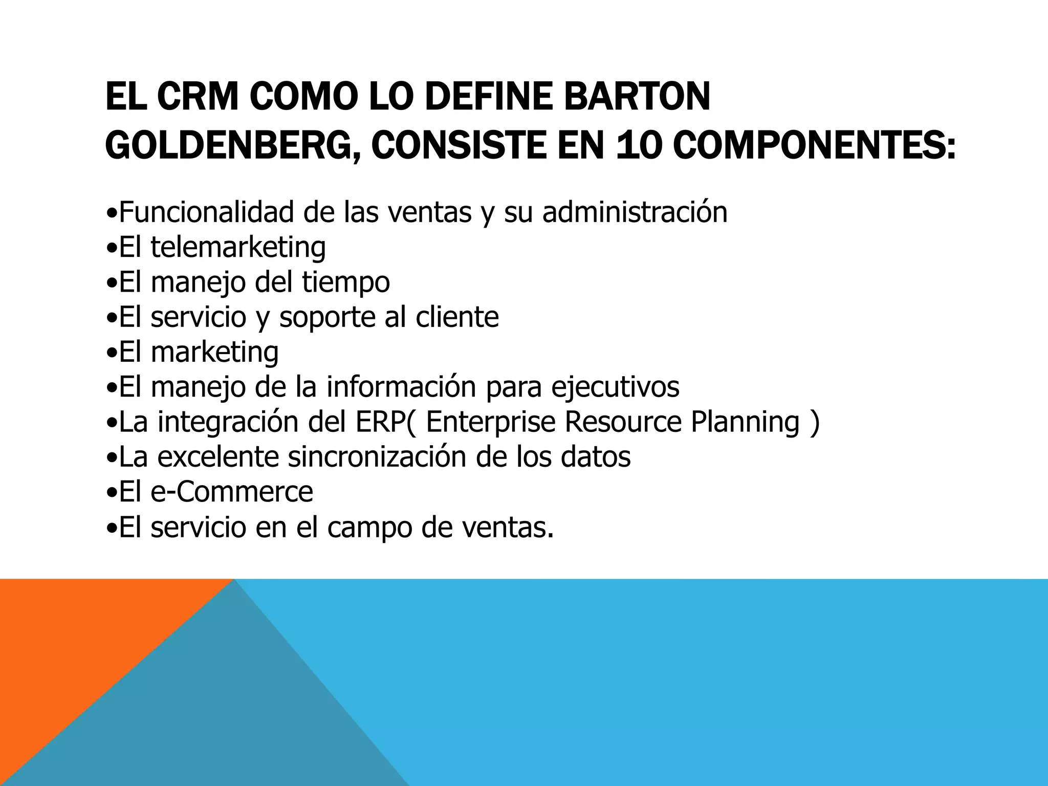 EL CRM COMO LO DEFINE BARTON
GOLDENBERG, CONSISTE EN 10 COMPONENTES:
•Funcionalidad de las ventas y su administración
•El telemarketing
•El manejo del tiempo
•El servicio y soporte al cliente
•El marketing
•El manejo de la información para ejecutivos
•La integración del ERP( Enterprise Resource Planning )
•La excelente sincronización de los datos
•El e-Commerce
•El servicio en el campo de ventas.

 