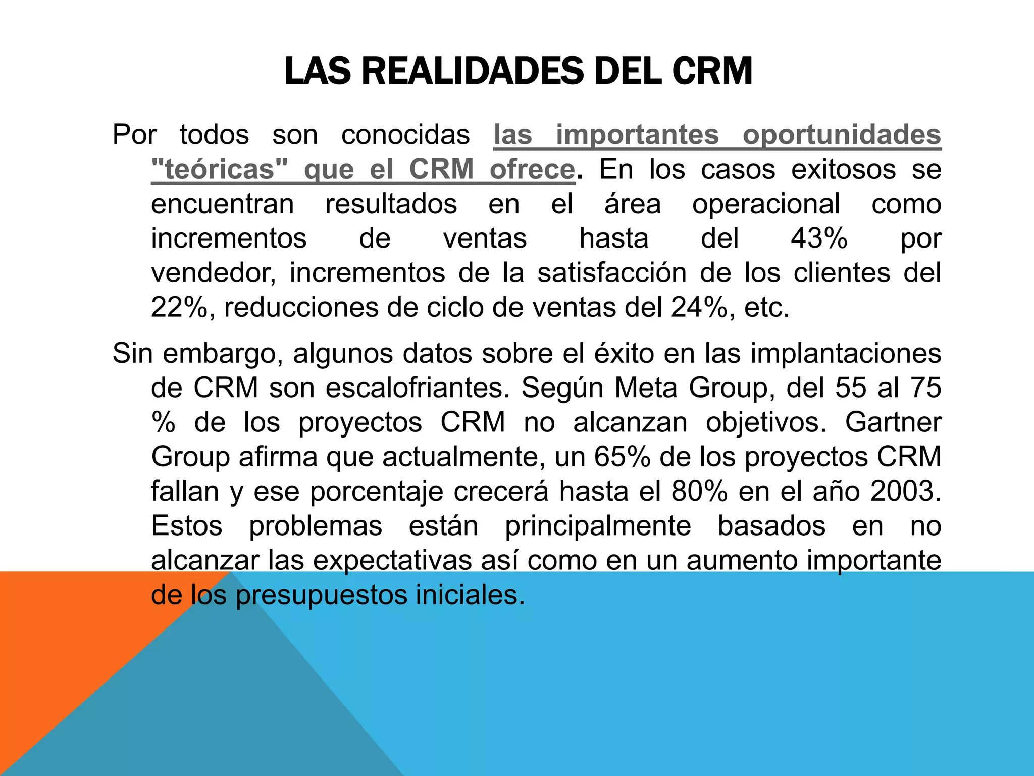 LAS REALIDADES DEL CRM
Por todos son conocidas las importantes oportunidades
"teóricas" que el CRM ofrece. En los casos exitosos se
encuentran resultados en el área operacional como
incrementos
de
ventas
hasta
del
43%
por
vendedor, incrementos de la satisfacción de los clientes del
22%, reducciones de ciclo de ventas del 24%, etc.

Sin embargo, algunos datos sobre el éxito en las implantaciones
de CRM son escalofriantes. Según Meta Group, del 55 al 75
% de los proyectos CRM no alcanzan objetivos. Gartner
Group afirma que actualmente, un 65% de los proyectos CRM
fallan y ese porcentaje crecerá hasta el 80% en el año 2003.
Estos problemas están principalmente basados en no
alcanzar las expectativas así como en un aumento importante
de los presupuestos iniciales.

 
