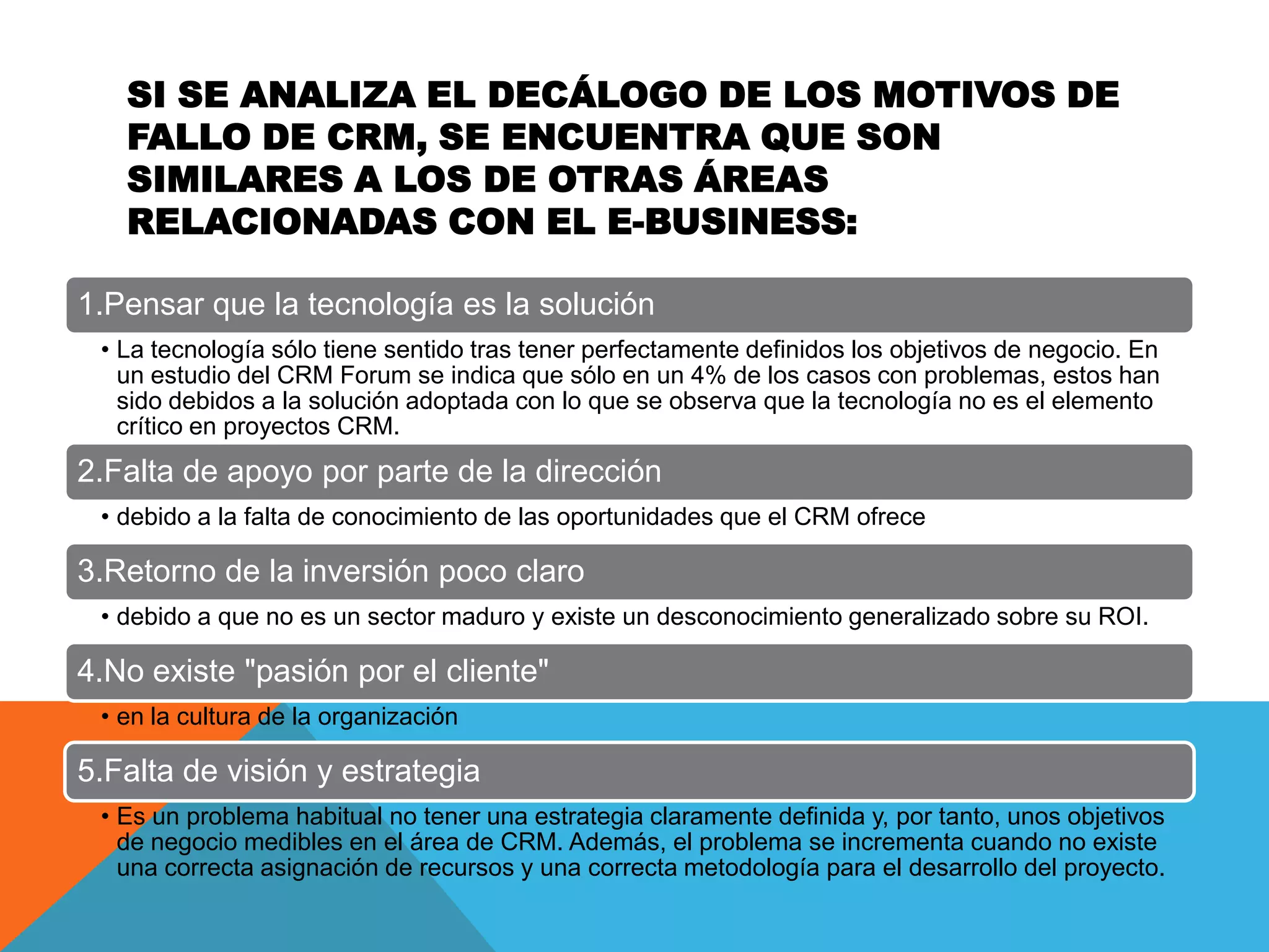 SI SE ANALIZA EL DECÁLOGO DE LOS MOTIVOS DE
FALLO DE CRM, SE ENCUENTRA QUE SON
SIMILARES A LOS DE OTRAS ÁREAS
RELACIONADAS CON EL E-BUSINESS:
1.Pensar que la tecnología es la solución
• La tecnología sólo tiene sentido tras tener perfectamente definidos los objetivos de negocio. En
un estudio del CRM Forum se indica que sólo en un 4% de los casos con problemas, estos han
sido debidos a la solución adoptada con lo que se observa que la tecnología no es el elemento
crítico en proyectos CRM.

2.Falta de apoyo por parte de la dirección
• debido a la falta de conocimiento de las oportunidades que el CRM ofrece

3.Retorno de la inversión poco claro
• debido a que no es un sector maduro y existe un desconocimiento generalizado sobre su ROI.

4.No existe "pasión por el cliente"
• en la cultura de la organización

5.Falta de visión y estrategia
• Es un problema habitual no tener una estrategia claramente definida y, por tanto, unos objetivos
de negocio medibles en el área de CRM. Además, el problema se incrementa cuando no existe
una correcta asignación de recursos y una correcta metodología para el desarrollo del proyecto.

 