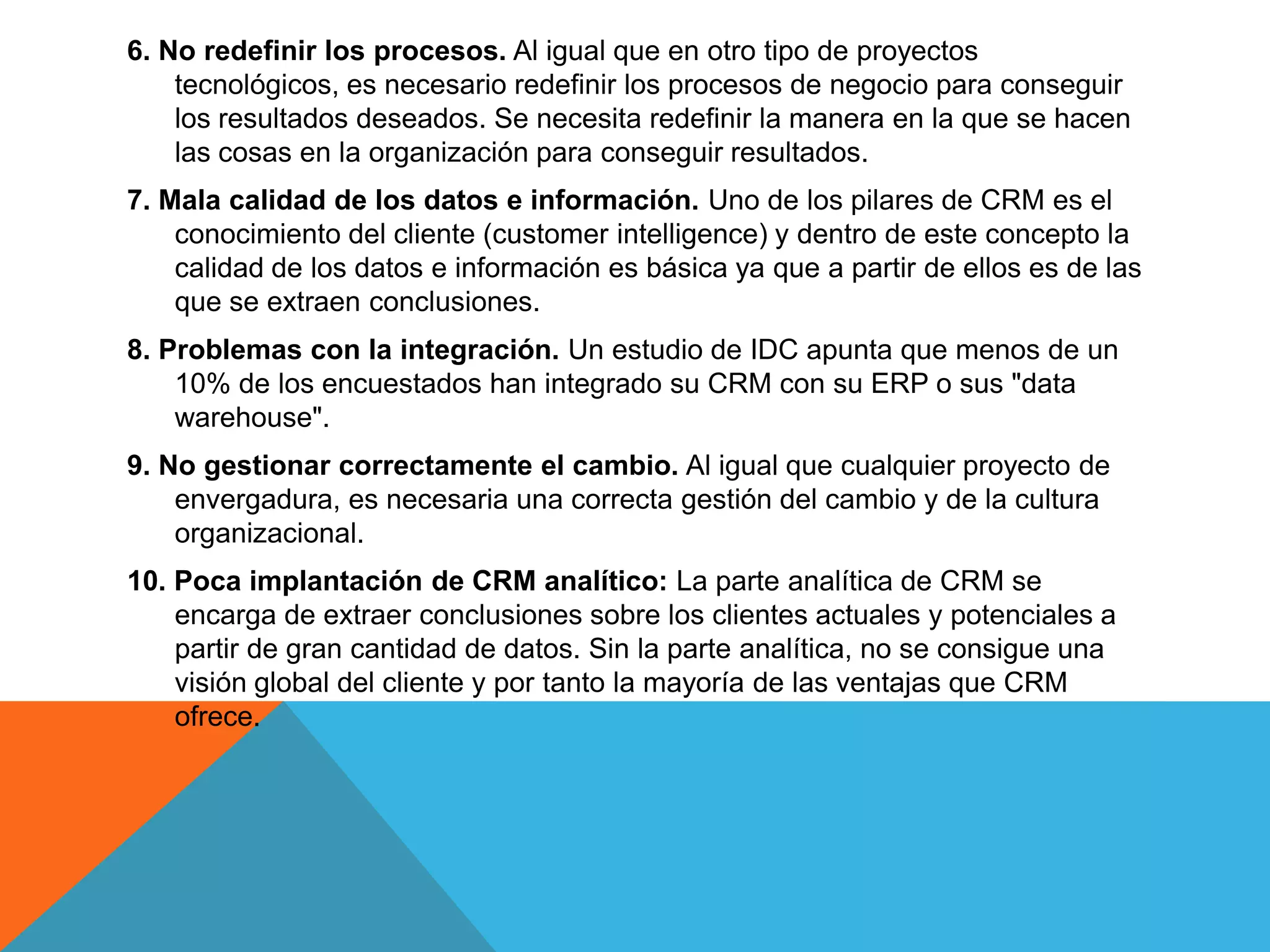 6. No redefinir los procesos. Al igual que en otro tipo de proyectos
tecnológicos, es necesario redefinir los procesos de negocio para conseguir
los resultados deseados. Se necesita redefinir la manera en la que se hacen
las cosas en la organización para conseguir resultados.
7. Mala calidad de los datos e información. Uno de los pilares de CRM es el
conocimiento del cliente (customer intelligence) y dentro de este concepto la
calidad de los datos e información es básica ya que a partir de ellos es de las
que se extraen conclusiones.

8. Problemas con la integración. Un estudio de IDC apunta que menos de un
10% de los encuestados han integrado su CRM con su ERP o sus "data
warehouse".
9. No gestionar correctamente el cambio. Al igual que cualquier proyecto de
envergadura, es necesaria una correcta gestión del cambio y de la cultura
organizacional.

10. Poca implantación de CRM analítico: La parte analítica de CRM se
encarga de extraer conclusiones sobre los clientes actuales y potenciales a
partir de gran cantidad de datos. Sin la parte analítica, no se consigue una
visión global del cliente y por tanto la mayoría de las ventajas que CRM
ofrece.

 