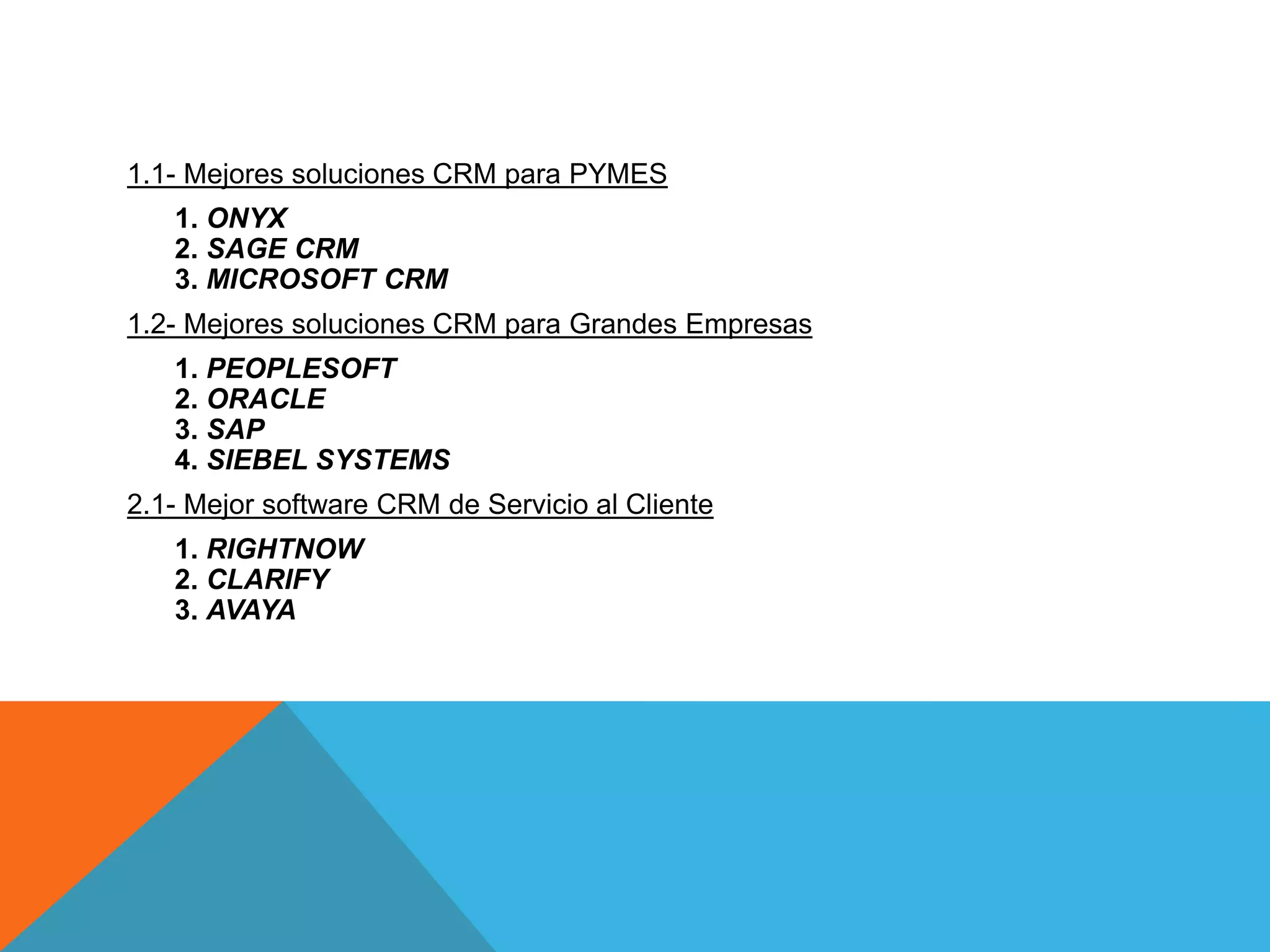 1.1- Mejores soluciones CRM para PYMES
1. ONYX
2. SAGE CRM
3. MICROSOFT CRM

1.2- Mejores soluciones CRM para Grandes Empresas
1. PEOPLESOFT
2. ORACLE
3. SAP
4. SIEBEL SYSTEMS
2.1- Mejor software CRM de Servicio al Cliente

1. RIGHTNOW
2. CLARIFY
3. AVAYA

 