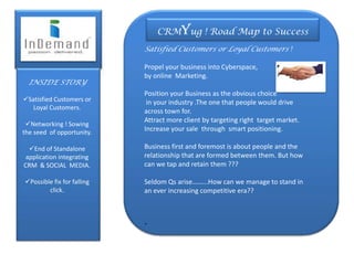 CRMYug ! Road Map to Success
                            Satisfied Customers or Loyal Customers !

                            Propel your business into Cyberspace,
INSIDER                     by online Marketing.
  INSIDE STORY
                            Position your Business as the obvious choice
Satisfied Customers or      in your industry .The one that people would drive
   Loyal Customers.
                            across town for.
                            Attract more client by targeting right target market.
 Networking ! Sowing
the seed of opportunity.    Increase your sale through smart positioning.

  End of Standalone        Business first and foremost is about people and the
 application integrating    relationship that are formed between them. But how
CRM & SOCIAL MEDIA.         can we tap and retain them ???

Possible fix for falling   Seldom Qs arise……...How can we manage to stand in
        click.              an ever increasing competitive era??



                            .
 