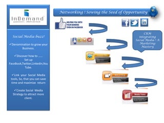 Networking ! Sowing the Seed of Opportunity




                                                                           CRM
  Social Media buzz!                                                   integrating
                                                                     Social Media ! A
Denomination to grow your                                              Marketing
                                                                         Mastery
       Business.

    Discover how to ……
           Set up
FaceBook,Twitter,Linkedin,You
           Tube.

  Link your Social Media
 tools, So, that you can save
 time and maximize return

   Create Social Media
  Strategy to attract more
           client.
 