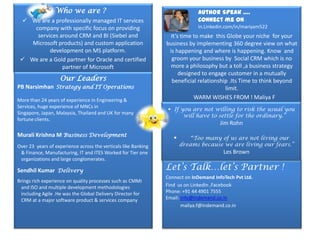 Who we are ?                                                Author Speak ….
  We are a professionally managed IT services                               Connect me on
     company with specific focus on providing                                in.Linkedin.com/in/mariyam522
      services around CRM and BI (Siebel and                      It’s time to make this Globe your niche for your
    Microsoft products) and custom application                  business by implementing 360 degree view on what
           development on MS platform.                           is happening and where is happening. Know and
  We are a Gold partner for Oracle and certified                 groom your business by Social CRM which is no
                partner of Microsoft                              more a philosophy but a toll ,a business strategy
                                                                      designed to engage customer in a mutually
                   Our Leaders                                    beneficial relationship .Its Time to think beyond
PB Narsimhan Strategy and IT Operations                                                 limit.
More than 24 years of experience in Engineering &                           WARM WISHES FROM ! Maliya F
Services, huge experience of MNCs in
                                                                  If you are not willing to risk the usual you
Singapore, Japan, Malaysia, Thailand and UK for many
                                                                       will have to settle for the ordinary.”
fortune clients.
                                                                                       Jim Rohn
Murali Krishna M Business Development                                     “Too many of us are not living our
Over 23 years of experience across the verticals like Banking          dreams because we are living our fears.”
 & Finance, Manufacturing, IT and ITES Worked for Tier one                              Les Brown
 organizations and large conglomerates.

Sendhil Kumar Delivery                                          Let’s Talk…let’s Partner !
                                                                Connect on InDemand InfoTech Pvt Ltd.
Brings rich experience on quality processes such as CMMi
  and ISO and multiple development methodologies                Find us on LinkedIn ,Facebook
  including Agile .He was the Global Delivery Director for      Phone: +91 44 4901 7555
  CRM at a major software product & services company            Email: info@Indemand.co.in
                                                                       maliya.f@indemand.co.in
 