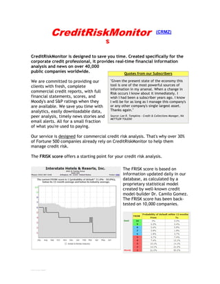 CreditRiskMonitor                                      (CRMZ)




CreditRiskMonitor is designed to save you time. Created specifically for the
corporate credit professional, it provides real-time financial information
analysis and news on over 40,000
public companies worldwide.                     Quotes from our Subscribers

We are committed to providing our         "Given the present state of the economy this
clients with fresh, complete              tool is one of the most powerful sources of
                                          information in my arsenal. When a change in
commercial credit reports, with full      Risk occurs I know about it immediately. I
financial statements, scores, and         wish I had been a subscriber years ago. I know
Moody's and S&P ratings when they         I will be for as long as I manage this company's
are available. We save you time with      or any other company's single largest asset.
analytics, easily downloadable data,      Thanks again."
peer analysis, timely news stories and    Source: Lee R. Tompkins - Credit & Collections Manager, NA
                                          METTLER TOLEDO
email alerts. All for a small fraction
of what you're used to paying.

Our service is designed for commercial credit risk analysis. That's why over 30%
of Fortune 500 companies already rely on CreditRiskMonitor to help them
manage credit risk.

The FRISK score offers a starting point for your credit risk analysis.

                                                   The FRISK score is based on
                                                   information updated daily in our
                                                   database, as calculated by a
                                                   proprietary statistical model
                                                   created by well-known credit
                                                   model-builder Dr. Camilo Gomez.
                                                   The FRISK score has been back-
                                                   tested on 10,000 companies.




CRMZ brochure 200907
 