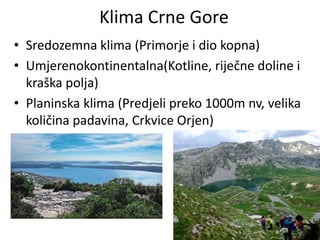 Klima Crne Gore
• Sredozemna klima (Primorje i dio kopna)
• Umjerenokontinentalna(Kotline, riječne doline i
kraška polja)
• Planinska klima (Predjeli preko 1000m nv, velika
količina padavina, Crkvice Orjen)
 