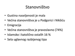 Stanovništvo
• Gustina naseljenosti je mala
• Većina stanovništva je u Podgorici i Nikšiću
• Emigracija
• Većina stanovništva je pravoslavno (74%)
• Islamsko i katolično ostalih 16 %
• Sela uglavnog razbijenog tipa
 