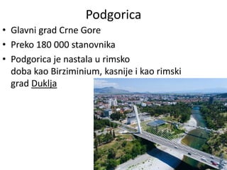Podgorica
• Glavni grad Crne Gore
• Preko 180 000 stanovnika
• Podgorica je nastala u rimsko
doba kao Birziminium, kasnije i kao rimski
grad Duklja
 