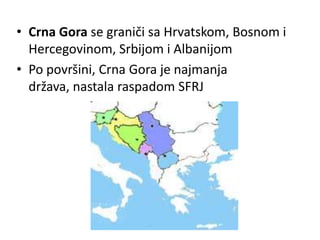 • Crna Gora se graniči sa Hrvatskom, Bosnom i
Hercegovinom, Srbijom i Albanijom
• Po površini, Crna Gora je najmanja
država, nastala raspadom SFRJ
 