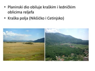 • Planinski dio obiluje kraškim i ledničkim
oblicima reljefa
• Kraška polja (Nikšićko i Cetinjsko)
 