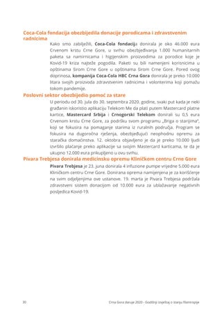 30 Crna Gora daruje 2020 - Godišnji izvještaj o stanju ﬁlantropije
Kako smo zabilježili, Coca-Cola fondacija donirala je oko 46.000 eura
Crvenom krstu Crne Gore, u svrhu obezbjeđivanja 1.000 humanitarnih
paketa sa namirnicama i higijenskim proizvodima za porodice koje je
Kovid-19 kriza najteže pogodila. Paketi su bili namenjeni korisnicima u
opštinama širom Crne Gore u opštinama širom Crne Gore. Pored ovog
doprinosa, kompanija Coca-Cola HBC Crna Gora donirala je preko 10.000
litara svojih proizvoda zdravstvenim radnicima i volonterima koji pomažu
tokom pandemije.
Coca-Cola fondacija obezbijedila donacije porodicama i zdravstvenim
radnicima
U periodu od 30. jula do 30. septembra 2020. godine, svaki put kada je neki
građanin iskoristio aplikaciju Telekom Me da plati putem Mastercard platne
kartice, Mastercard Srbija i Crnogorski Telekom donirali su 0,5 eura
Crvenom krstu Crne Gore, za podršku svom programu „Briga o starijima“,
koji se fokusira na pomaganje starima iz ruralnih područja. Program se
fokusira na dugoročna rješenja, obezbjeđujući neophodnu opremu za
staračka domaćinstva. 12. oktobra objavljeno je da je preko 10.000 ljudi
izvršilo plaćanje preko aplikacije sa svojim Mastercard karticama, te da je
ukupno 12.000 eura prikupljeno u ovu svrhu.
Poslovni sektor obezbijedio pomoć za stare
Pivara Trebjesa je 23. juna donirala 4 infuzione pumpe vrijedne 5.000 eura
Kliničkom centru Crne Gore. Donirana oprema namijenjena je za korišćenje
na svim odjeljenjima ove ustanove. 19. marta je Pivara Trebjesa podržala
zdravstveni sistem donacijom od 10.000 eura za ublažavanje negativnih
posljedica Kovid-19.
Pivara Trebjesa donirala medicinsku opremu Kliničkom centru Crne Gore
 