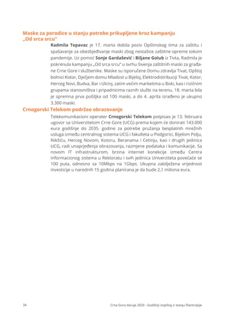 34 Crna Gora daruje 2020 - Godišnji izvještaj o stanju ﬁlantropije
Radmila Tepavac je 17. marta dobila poziv Opštinskog tima za zaštitu i
spašavanje za obezbjeđivanje maski zbog nestašice zaštitne opreme tokom
pandemije. Uz pomoć Sonje Gardašević i Biljane Golub iz Tivta, Radmila je
pokrenula kampanju „Od srca srcu“ u svrhu šivenja zaštitnih maski za građa-
ne Crne Gore i službenike. Maske su isporučene Domu zdravlja Tivat, Opštoj
bolnici Kotor, Dječjem domu Mladost u Bijeloj, Elektrodistribuciji Tivat, Kotor,
Herceg Novi, Budva, Bar i Ulcinj, zatim većim marketima u Boki, kao i rizičnim
grupama stanovništva i pripadnicima raznih službi na terenu. 18. marta bila
je spremna prva pošiljka od 100 maski, a do 4. aprila izrađeno je ukupno
3.300 maski.
Telekomunikacioni operater Crnogorski Telekom potpisao je 13. februara
ugovor sa Univerzitetom Crne Gore (UCG) prema kojem će donirati 143.000
eura godišnje do 2035. godine za potrebe pružanja besplatnih mrežnih
usluga između centralnog sistema UCG i fakulteta u Podgorici, Bijelom Polju,
Nikšiću, Herceg Novom, Kotoru, Beranama i Cetinju, kao i drugih jedinica
UCG, radi unaprjeđenja obrazovanja, razmjene podataka i komunikacije. Sa
novom IT infrastrukturom, brzina internet konekcije između Centra
informacionog sistema u Rektoratu i svih jedinica Univerziteta povećaće se
100 puta, odnosno sa 10Mbps na 1Gbps. Ukupna zabilježena vrijednost
investicije u narednih 15 godina planirana je da bude 2,1 miliona eura.
Crnogorski Telekom podržao obrazovanje
Maske za porodice u stanju potrebe prikupljene kroz kampanju
„Od srca srcu“
 