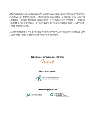 Istraživanje sprovedeno od strane:
U partnerstvu sa:
Istraživanje podržali:
Istraživanje „Crna Gora daruje 2020: Godišnji izvještaj o stanju ﬁlantropije“ dio je šire
inicijative za promovisanje i stimulisanje ﬁlantropije u regionu koju sprovodi
Fondacija Catalyst. Osnovno istraživanje i ovu publikaciju kreirala je Fondacija
Catalyst (Catalyst Balkans), uz velikodušnu podršku Fondacije Čarls Stjuart Mot i
Fonda braće Rokfeler.
Mišljenja iznijeta u ovoj publikaciji ne odslikavaju nužno mišljenja Fondacije Čarls
Stjuart Mot, Fonda braće Rokfeler ili njihovih partnera.
 