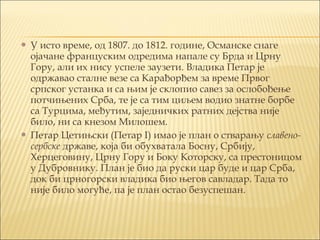  У исто време, од 1807. до 1812. године, Османске снаге
ојачане француским одредима напале су Брда и Црну
Гору, али их нису успеле заузети. Владика Петар је
одржавао сталне везе саКарађорђемза времеПрвог
српског устанкаи са њим је склопио савез за ослобођење
потчињенихСрба, те је са тим циљем водио знатне борбе
са Турцима, међутим, заједничких ратних дејства није
било, ни са кнезом Милошем.
 Петар Цетињски (Петар I) имао је план о стварањуславено-
сербскедржаве, која би обухватала Босну, Србију,
Херцеговину, Црну Гору и Боку Которску, са престоницом
у Дубровнику. План је био да руски цар буде и цар Срба,
док би црногорски владика био његов савладар. Тада то
није било могуће, па је план остао безуспешан.
 