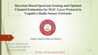 Bayesian-Based Spectrum Sensing and Optimal
Channel Estimation for MAC Layer Protocol in
Cognitive Radio Sensor Networks
Name- Dilshad Ahmad
Roll No-MT/EC/10007/19
Subject Code-EC605
ECE Dept. , BIT Mesra, Ranchi, 835215
12/14/2020
1
Subject: Cognitive Radio and Network
 
