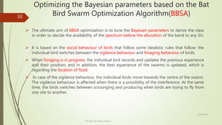 Optimizing the Bayesian parameters based on the Bat
Bird Swarm Optimization Algorithm(BBSA)
 The ultimate aim of BBSA optimization is to tune the Bayesian parameters to derive the class
in order to decide the availability of the spectrum before the allocation of the band to any SU.
 It is based on the social behaviour of birds that follow some idealistic rules that follow: the
individual bird switches between the vigilance behaviour and foraging behaviour of birds.
 When foraging is in progress, the individual bird records and updates the previous experience
and their position, and in addition, the best experience of the swarms is updated, which is
regarding the location of food.
 In case of the vigilance behaviour, the individual birds move towards the centre of the swarm.
The vigilance behaviour is affected when there is a possibility of the interference. At the same
time, the birds switches between scrounging and producing when birds are trying to fly from
one site to another.
12/14/2020
ECE Dept. BIT Mesra, Ranchi
10
 