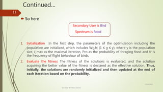 Continued…
 So here
Secondary User is Bird
Spectrum is Food
1. Initialization In the first step, the parameters of the optimization including the
population are initialized, which includes Wg,h; (1 ≤ g ≤ y), where y is the population
size, ζ max as the maximal iteration, Pro as the probability of foraging food and fr is
the frequency of flight behaviour of birds.
2. Evaluate the fitness The fitness of the solutions is evaluated, and the solution
acquiring the better value of the fitness is declared as the effective solution. Thus,
initially, the solutions are randomly initialized and then updated at the end of
each iteration based on the probability.
12/14/2020
ECE Dept. BIT Mesra, Ranchi
11
 