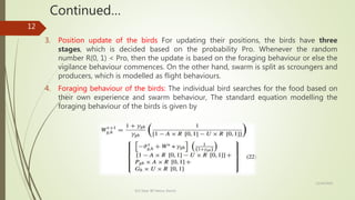 Continued…
3. Position update of the birds For updating their positions, the birds have three
stages, which is decided based on the probability Pro. Whenever the random
number R(0, 1) < Pro, then the update is based on the foraging behaviour or else the
vigilance behaviour commences. On the other hand, swarm is split as scroungers and
producers, which is modelled as flight behaviours.
4. Foraging behaviour of the birds: The individual bird searches for the food based on
their own experience and swarm behaviour, The standard equation modelling the
foraging behaviour of the birds is given by
12/14/2020
ECE Dept. BIT Mesra, Ranchi
12
 