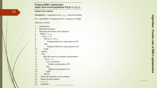 12/14/2020
ECE Dept. BIT Mesra, Ranchi
15 Output: Best solution
Parameters: y→population size; τ max→ maximal iteration,
Pr o→probability of foraging food, fr→frequency of flight
behaviour of birds
1. Initialization
2. Read the parameters
3. Determine the fitness of the solutions
4. While τ < τ max
5. For g = 1: y
6. If R (0, 1) < Pr o
7. Foraging behaviour using equation (22)
8. Else
9. Vigilance behaviour using equation (29)
10. EndIF
11. End for
12. Else
13. Split the swarm as scroungers and producers
14. For g = 1: y
15. If g is a producer
16. Update using Equation (30)
17. Else
18. Update using Equation (31)
19. EndIF
20. End for
21. Check the feasibility of the solutions
22. Return the best solution
23. τ = τ + 1
24. EndWhile
Algorithm:PseudocodeofBBSAoptimization
Proposed BBSA optimization
Input: bird swarm population Wg,h; (1 ≤ g ≤ y
 