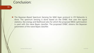 Conclusion:
 The Bayesian-Based Spectrum Sensing for MAC-layer protocol in CR Networks is
done. The spectrum sensing is done based on the ONBC that uses the signal
statistics, like energy and likelihood ratio for which the proposed BBSA optimization
is used with the naive Bayes classifier. The proposed ONBC obtains the Bayesian
parameters of the naive Bayes classifier.
12/14/2020ECE Dept. BIT Mesra, Ranchi
16
 