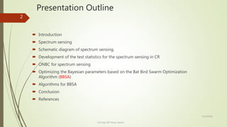 Presentation Outline
 Introduction
 Spectrum sensing
 Schematic diagram of spectrum sensing.
 Development of the test statistics for the spectrum sensing in CR
 ONBC for spectrum sensing
 Optimizing the Bayesian parameters based on the Bat Bird Swarm Optimization
Algorithm (BBSA)
 Algorithms for BBSA
 Conclusion
 References
12/14/2020
ECE Dept. BIT Mesra, Ranchi
2
 
