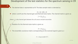 Development of the test statistics for the spectrum sensing in CR
 The desired data is represented as M. The data sample matrix is denoted as
𝐷 = 𝐽 ∗ 𝑀 + 𝑁
 where J and N are the channel gain and thermal noise matrix. The channel matrix is given as:
𝐽 = 𝐽 𝑢𝑣 𝑣×𝑢
where Jub is the channel gain between the uth sensor and bth transmitter.
 Notation for the thermal noise matrix is given as:
𝑁 = 𝑁 𝑢𝑣 𝑞×𝑦
 The ensemble covariance matrix corresponding to the received signal is given as :
𝑉 = 𝐸𝑥𝑝𝑒𝑐𝑡𝑒𝑑 𝐷 𝐷+
12/14/2020
ECE Dept. BIT Mesra, Ranchi
6
 